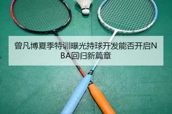 曾凡博夏季特训曝光持球开发能否开启NBA回归新篇章